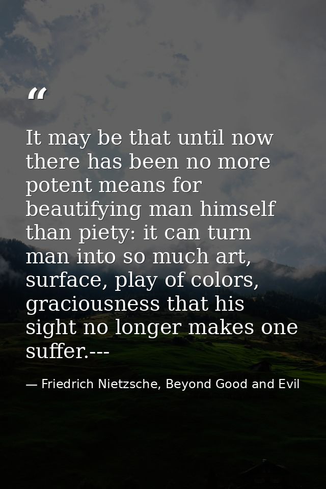 It may be that until now there has been no more potent means for beautifying man himself than piety: it can turn man int — Friedrich Nietzsche, Beyond Good and Evil