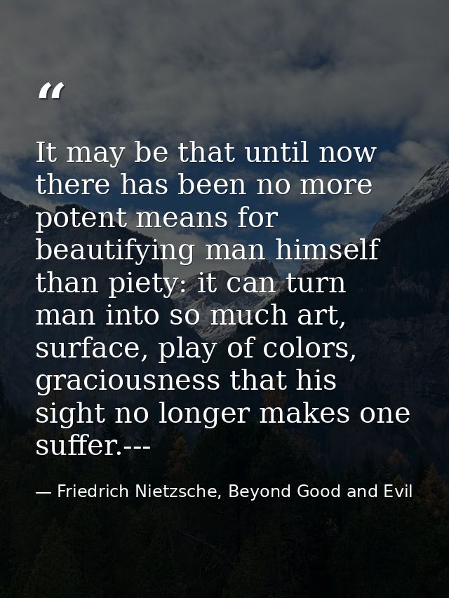 It may be that until now there has been no more potent means for beautifying man himself than piety: it can turn man int — Friedrich Nietzsche, Beyond Good and Evil