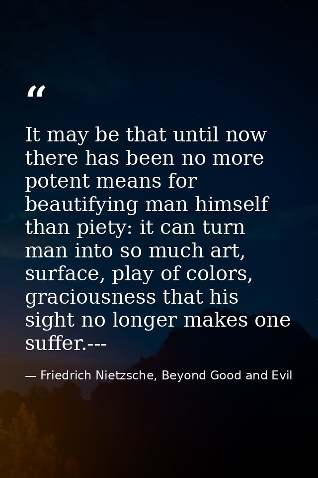 It may be that until now there has been no more potent means for beautifying man himself than piety: it can turn man int — Friedrich Nietzsche, Beyond Good and Evil