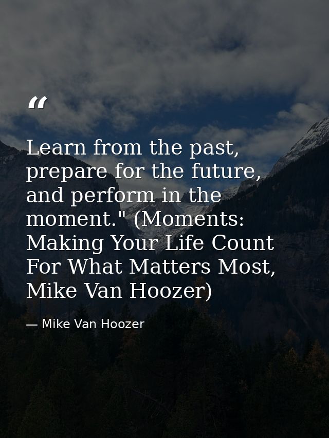 Learn from the past, prepare for the future, and perform in the moment." (Moments: Making Your Life Count For What Matte — Mike Van Hoozer