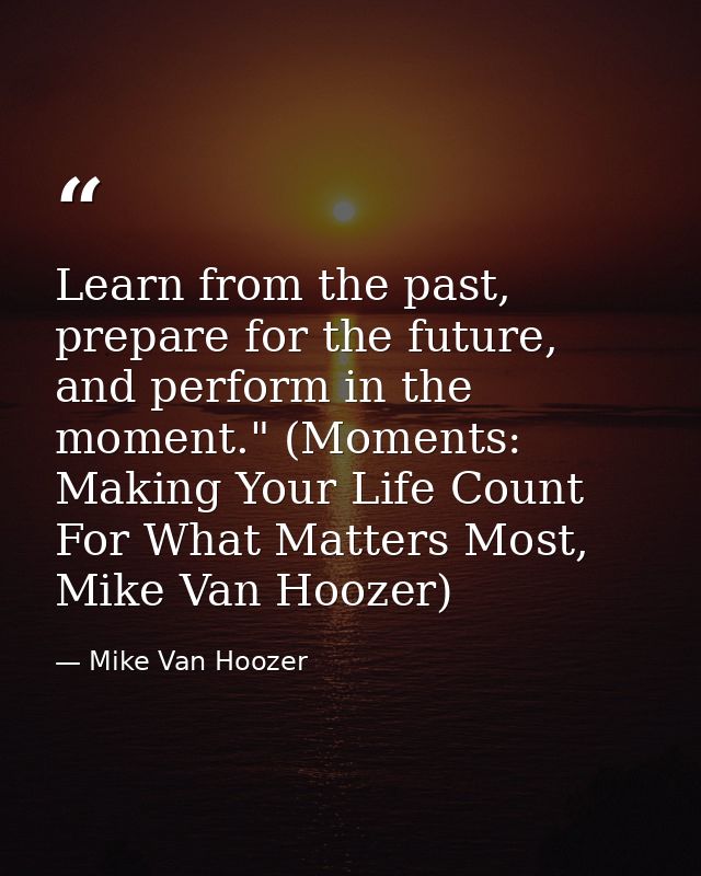 Learn from the past, prepare for the future, and perform in the moment." (Moments: Making Your Life Count For What Matte — Mike Van Hoozer