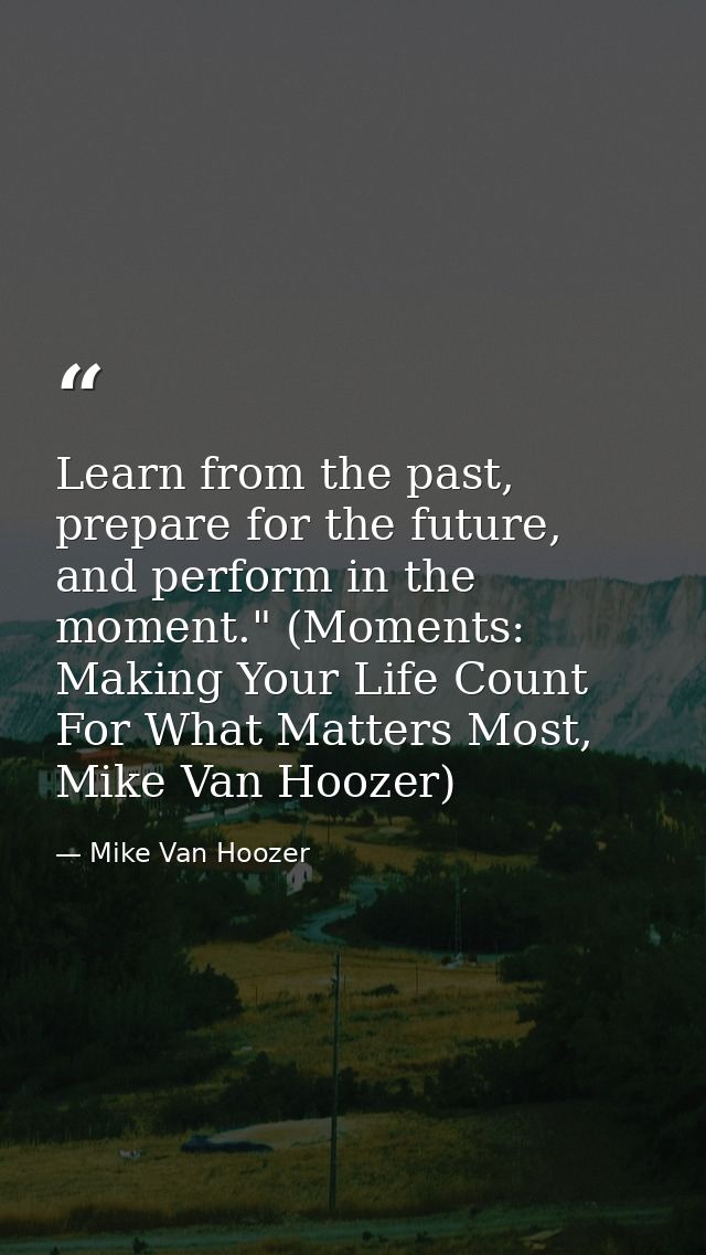 Learn from the past, prepare for the future, and perform in the moment." (Moments: Making Your Life Count For What Matte — Mike Van Hoozer