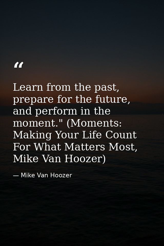 Learn from the past, prepare for the future, and perform in the moment." (Moments: Making Your Life Count For What Matte — Mike Van Hoozer