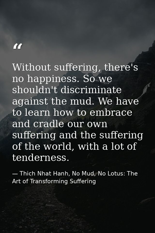 Without suffering, there's no happiness. So we shouldn't discriminate against the mud. We have to learn how to embrace a — Thich Nhat Hanh, No Mud, No Lotus: The Art of Transforming Suffering