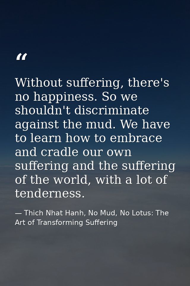 Without suffering, there's no happiness. So we shouldn't discriminate against the mud. We have to learn how to embrace a — Thich Nhat Hanh, No Mud, No Lotus: The Art of Transforming Suffering
