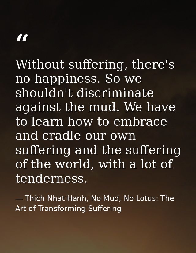 Without suffering, there's no happiness. So we shouldn't discriminate against the mud. We have to learn how to embrace a — Thich Nhat Hanh, No Mud, No Lotus: The Art of Transforming Suffering