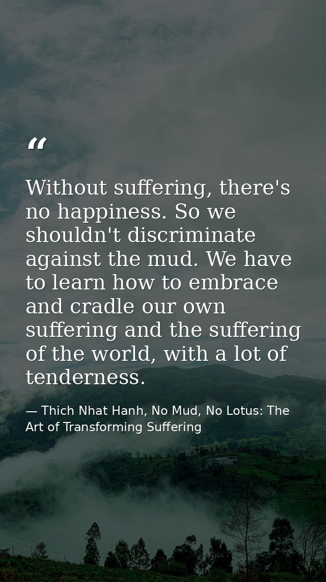 Without suffering, there's no happiness. So we shouldn't discriminate against the mud. We have to learn how to embrace a — Thich Nhat Hanh, No Mud, No Lotus: The Art of Transforming Suffering