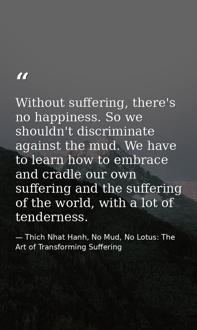 Without suffering, there's no happiness. So we shouldn't discriminate against the mud. We have to learn how to embrace a — Thich Nhat Hanh, No Mud, No Lotus: The Art of Transforming Suffering