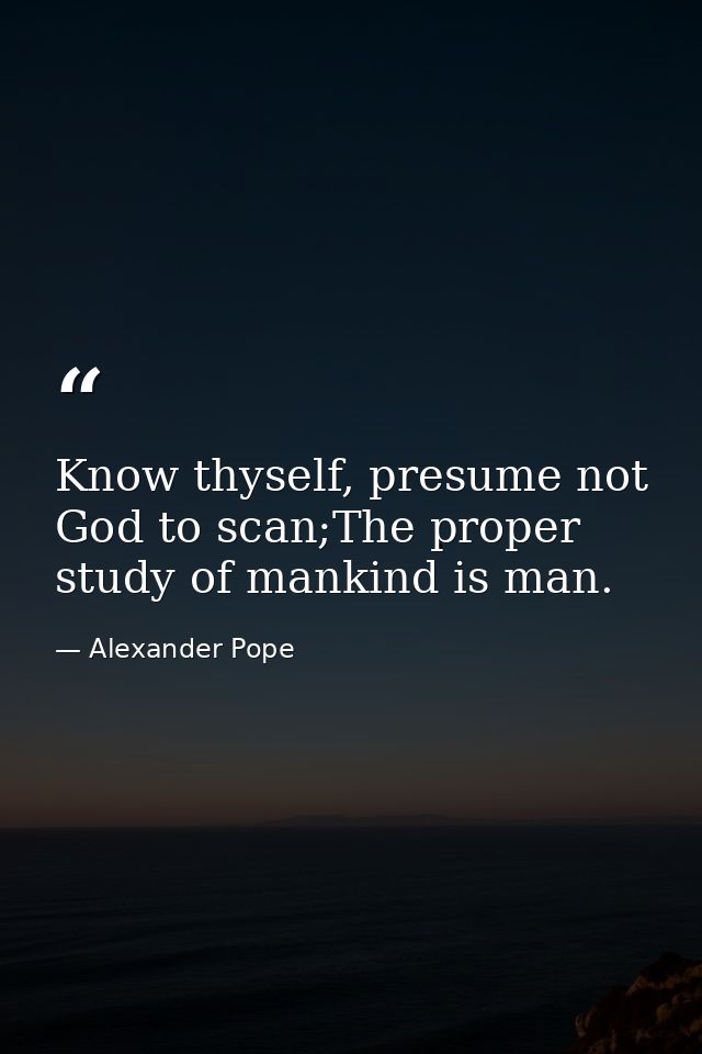 Know thyself, presume not God to scan;The proper study of mankind is man. — Alexander Pope