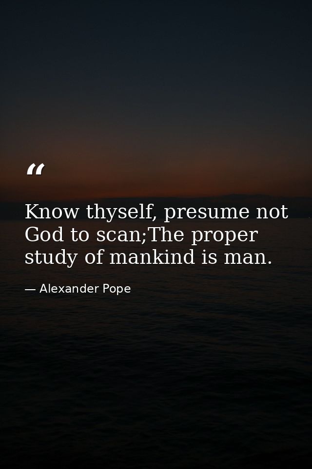 Know thyself, presume not God to scan;The proper study of mankind is man. — Alexander Pope