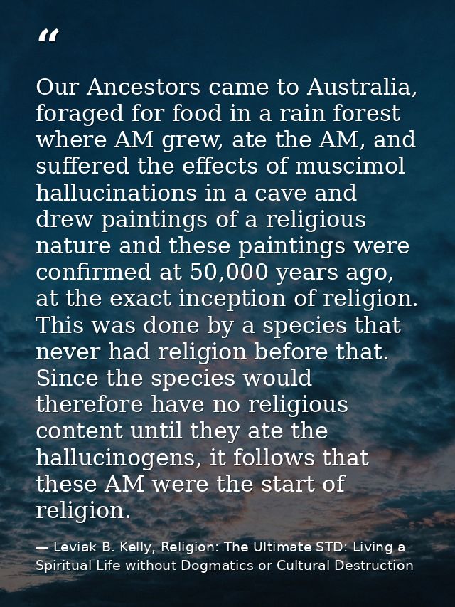 Our Ancestors came to Australia, foraged for food in a rain forest where AM grew, ate the AM, and suffered the effects o — Leviak B. Kelly, Religion: The Ultimate STD: Living a Spiritual Life without Dogmatics or Cultural Destruction