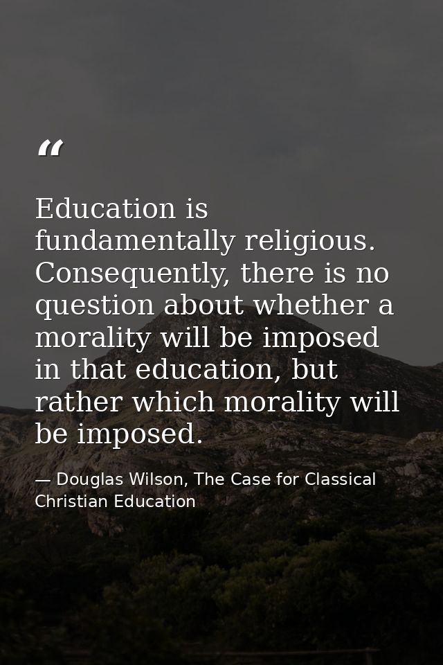 Education is fundamentally religious. Consequently, there is no question about whether a morality will be imposed in tha — Douglas Wilson, The Case for Classical Christian Education