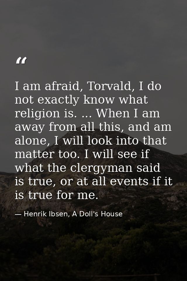 I am afraid, Torvald, I do not exactly know what religion is. ... When I am away from all this, and am alone, I will loo — Henrik Ibsen, A Doll's House