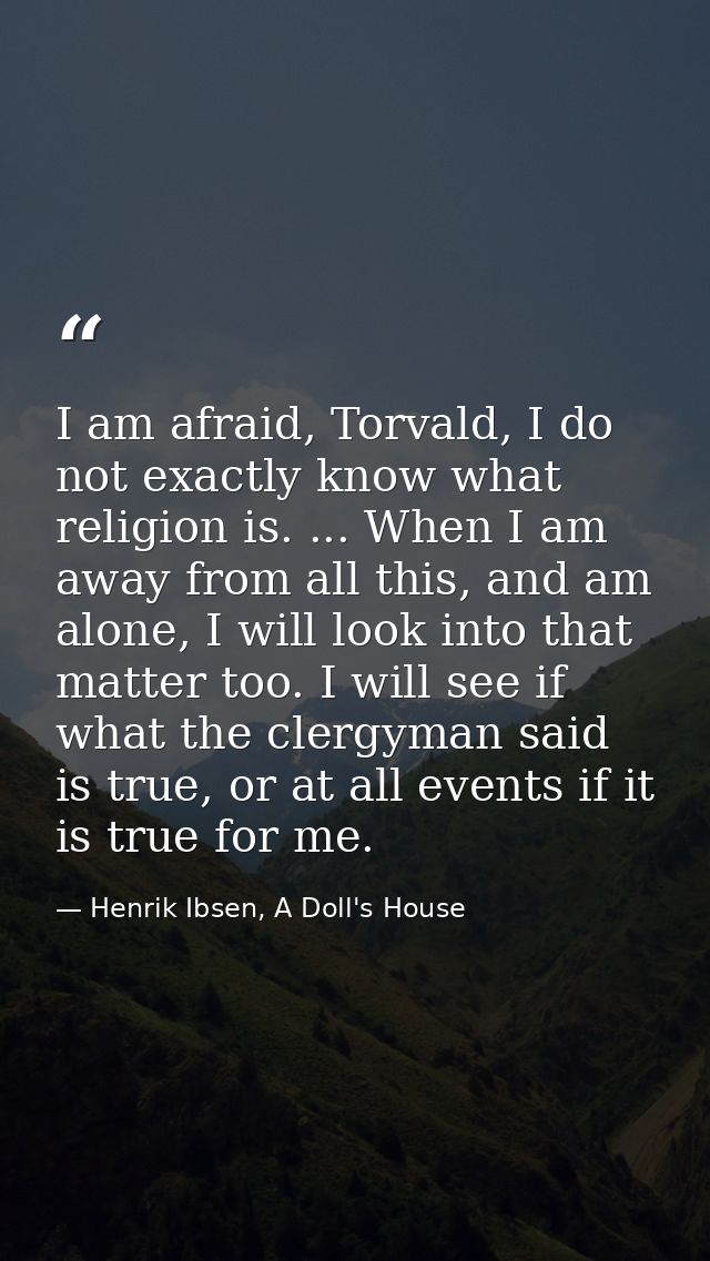 I am afraid, Torvald, I do not exactly know what religion is. ... When I am away from all this, and am alone, I will loo — Henrik Ibsen, A Doll's House