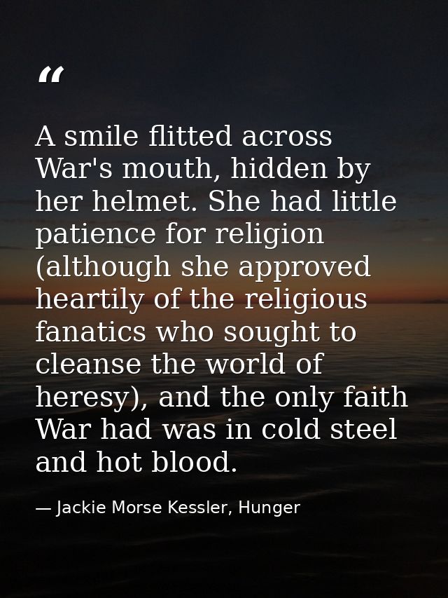 A smile flitted across War's mouth, hidden by her helmet. She had little patience for religion (although she approved he — Jackie Morse Kessler, Hunger