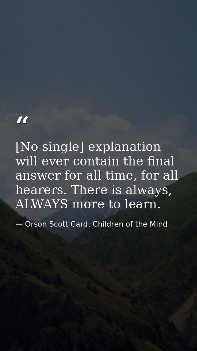 [No single] explanation will ever contain the final answer for all time, for all hearers. There is always, ALWAYS more t — Orson Scott Card, Children of the Mind