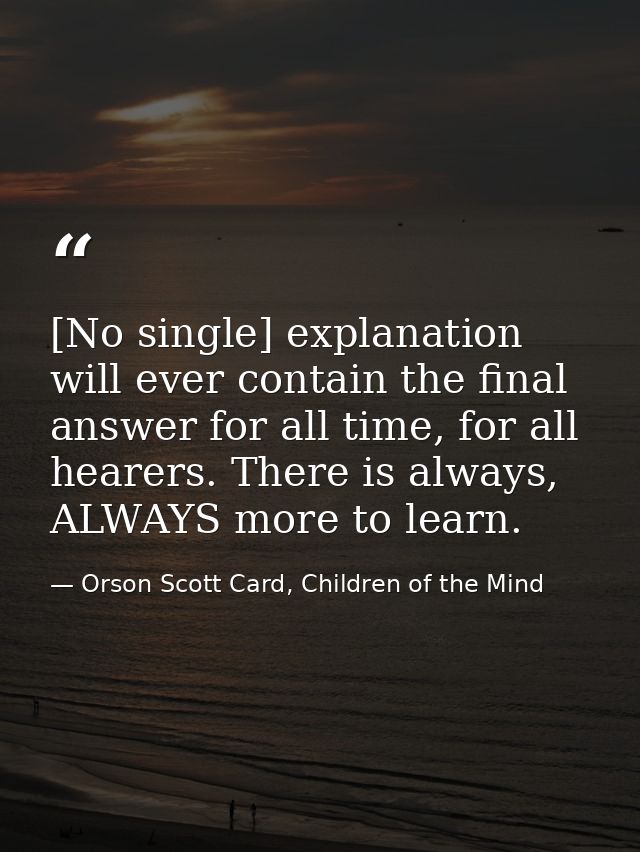 [No single] explanation will ever contain the final answer for all time, for all hearers. There is always, ALWAYS more t — Orson Scott Card, Children of the Mind