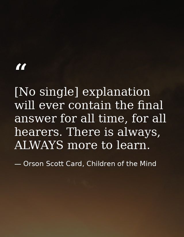 [No single] explanation will ever contain the final answer for all time, for all hearers. There is always, ALWAYS more t — Orson Scott Card, Children of the Mind