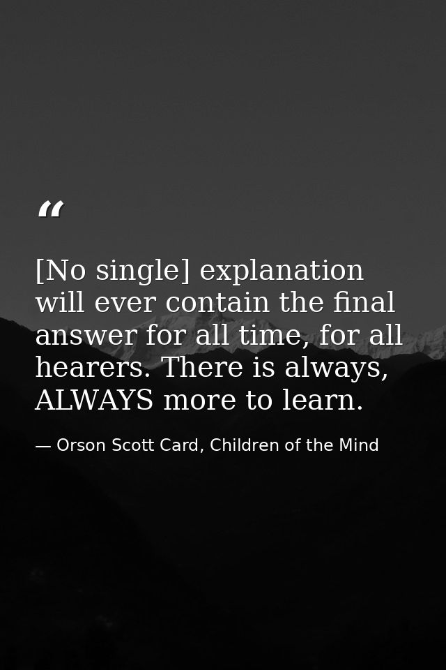 [No single] explanation will ever contain the final answer for all time, for all hearers. There is always, ALWAYS more t — Orson Scott Card, Children of the Mind