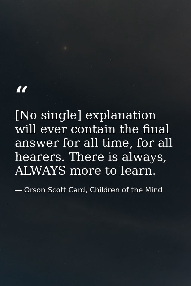 [No single] explanation will ever contain the final answer for all time, for all hearers. There is always, ALWAYS more t — Orson Scott Card, Children of the Mind