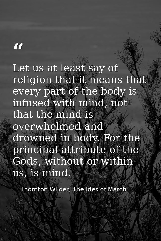 Let us at least say of religion that it means that every part of the body is infused with mind, not that the mind is ove — Thornton Wilder, The Ides of March