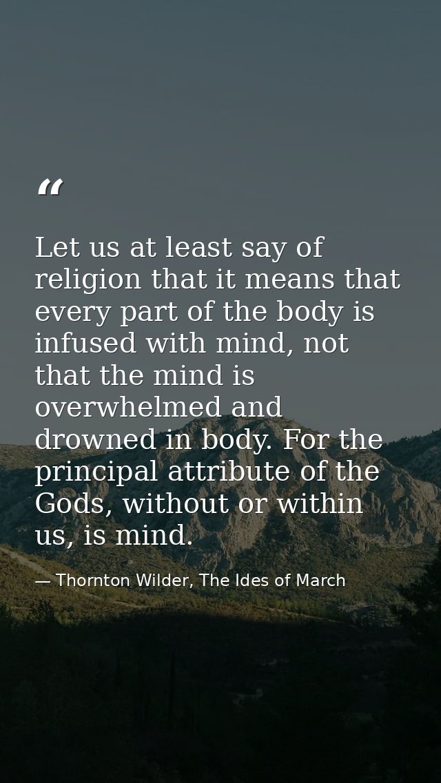 Let us at least say of religion that it means that every part of the body is infused with mind, not that the mind is ove — Thornton Wilder, The Ides of March