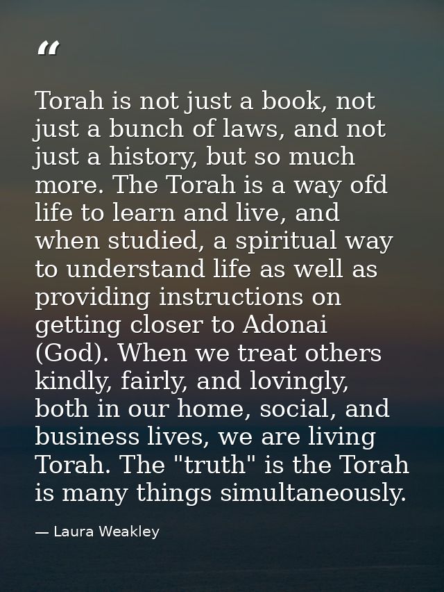 Torah is not just a book, not just a bunch of laws, and not just a history, but so much more. The Torah is a way ofd lif — Laura Weakley
