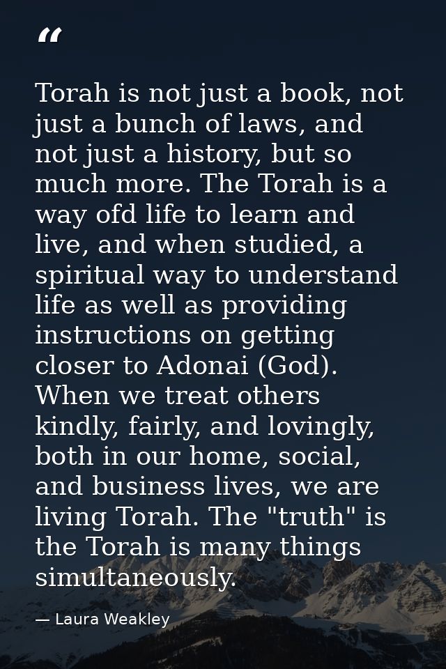 Torah is not just a book, not just a bunch of laws, and not just a history, but so much more. The Torah is a way ofd lif — Laura Weakley