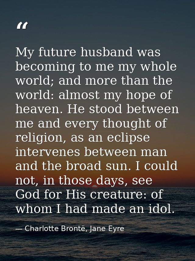My future husband was becoming to me my whole world; and more than the world: almost my hope of heaven. He stood between — Charlotte Brontë, Jane Eyre