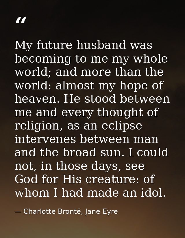 My future husband was becoming to me my whole world; and more than the world: almost my hope of heaven. He stood between — Charlotte Brontë, Jane Eyre