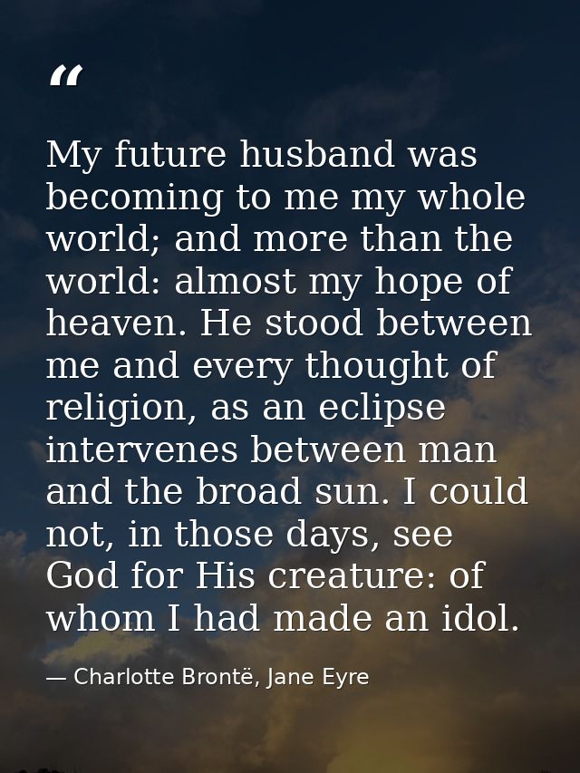 My future husband was becoming to me my whole world; and more than the world: almost my hope of heaven. He stood between — Charlotte Brontë, Jane Eyre