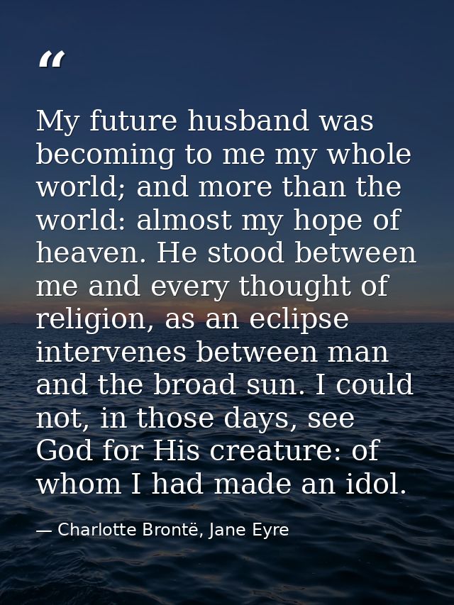 My future husband was becoming to me my whole world; and more than the world: almost my hope of heaven. He stood between — Charlotte Brontë, Jane Eyre