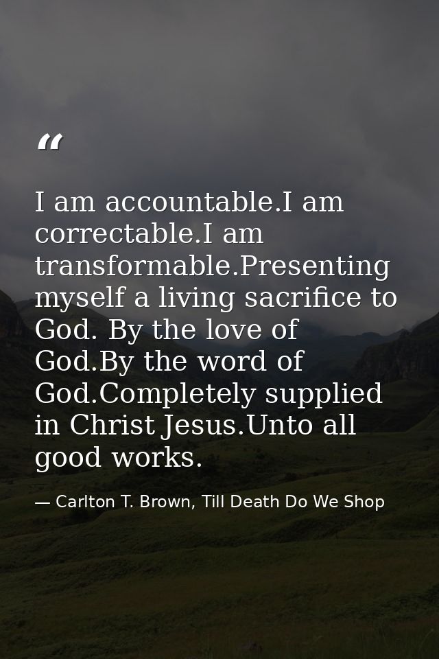 I am accountable.I am correctable.I am transformable.Presenting myself a living sacrifice to God. By the love of God.By  — Carlton T. Brown, Till Death Do We Shop
