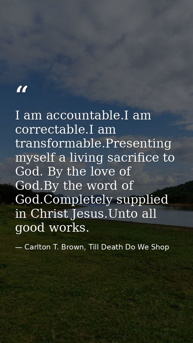 I am accountable.I am correctable.I am transformable.Presenting myself a living sacrifice to God. By the love of God.By  — Carlton T. Brown, Till Death Do We Shop