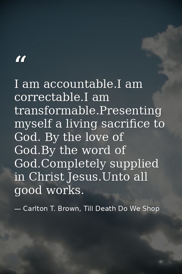 I am accountable.I am correctable.I am transformable.Presenting myself a living sacrifice to God. By the love of God.By  — Carlton T. Brown, Till Death Do We Shop