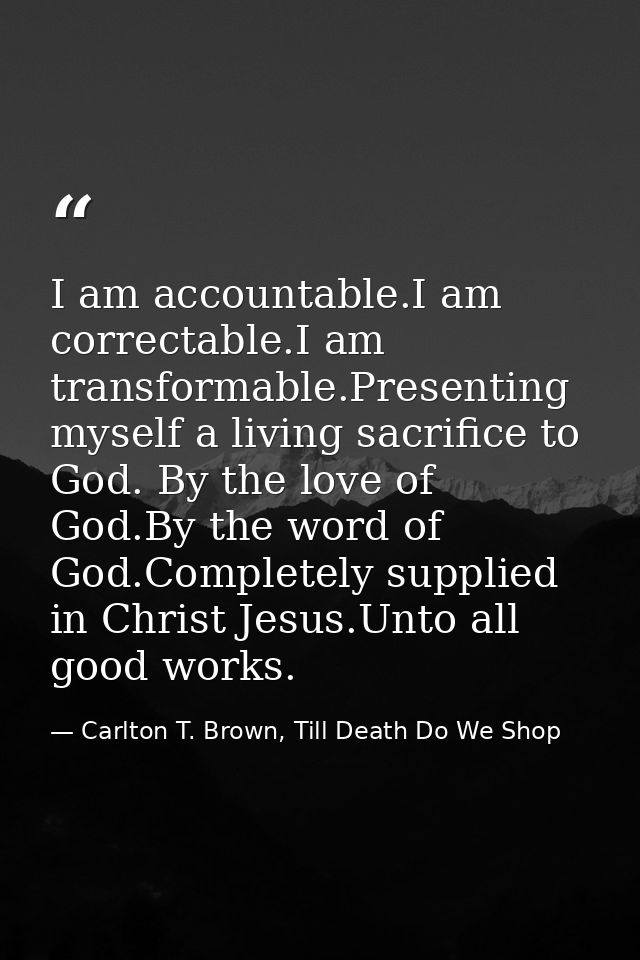 I am accountable.I am correctable.I am transformable.Presenting myself a living sacrifice to God. By the love of God.By  — Carlton T. Brown, Till Death Do We Shop