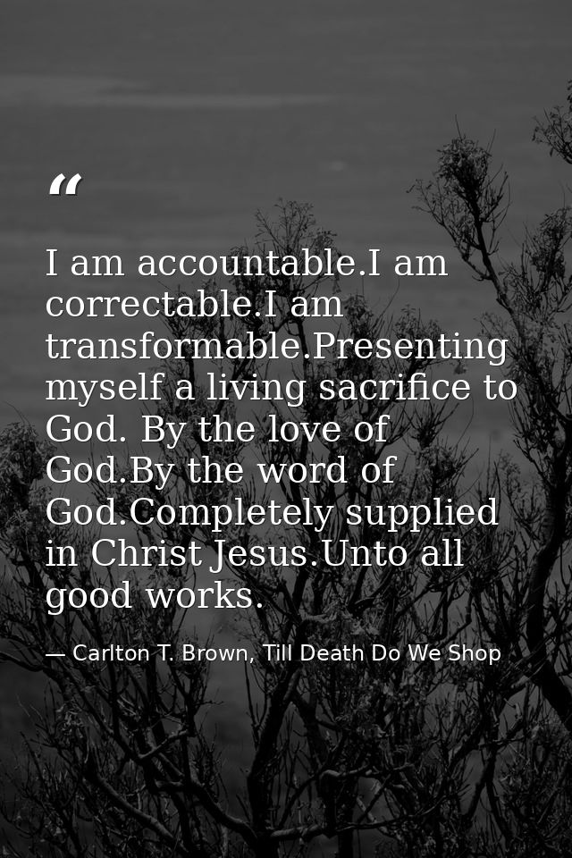 I am accountable.I am correctable.I am transformable.Presenting myself a living sacrifice to God. By the love of God.By  — Carlton T. Brown, Till Death Do We Shop