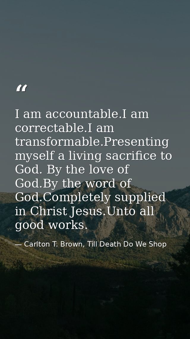 I am accountable.I am correctable.I am transformable.Presenting myself a living sacrifice to God. By the love of God.By  — Carlton T. Brown, Till Death Do We Shop