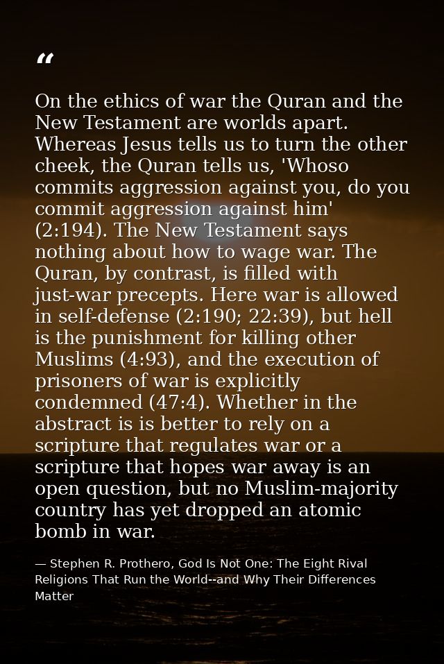 On the ethics of war the Quran and the New Testament are worlds apart. Whereas Jesus tells us to turn the other cheek, t — Stephen R. Prothero, God Is Not One: The Eight Rival Religions That Run the World--and Why Their Differences Matter
