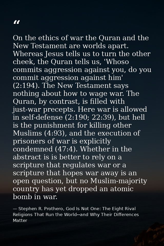 On the ethics of war the Quran and the New Testament are worlds apart. Whereas Jesus tells us to turn the other cheek, t — Stephen R. Prothero, God Is Not One: The Eight Rival Religions That Run the World--and Why Their Differences Matter