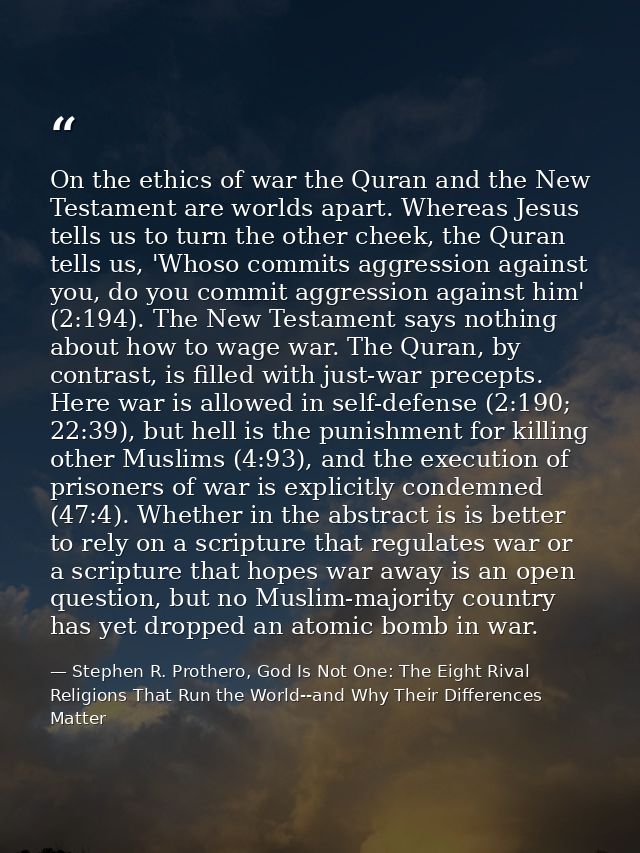 On the ethics of war the Quran and the New Testament are worlds apart. Whereas Jesus tells us to turn the other cheek, t — Stephen R. Prothero, God Is Not One: The Eight Rival Religions That Run the World--and Why Their Differences Matter