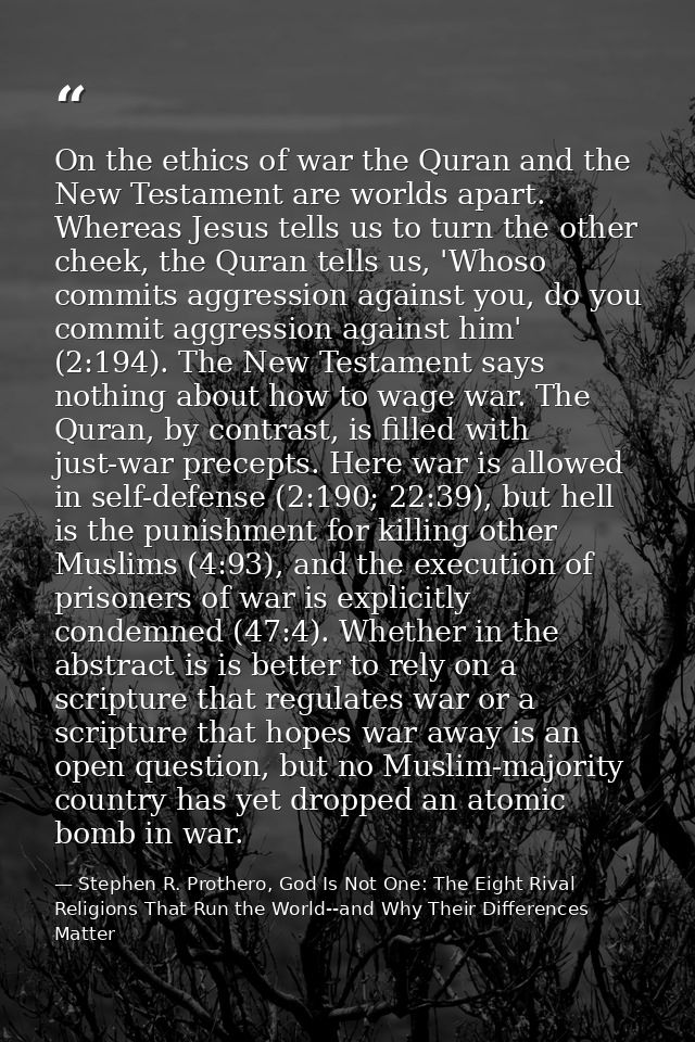 On the ethics of war the Quran and the New Testament are worlds apart. Whereas Jesus tells us to turn the other cheek, t — Stephen R. Prothero, God Is Not One: The Eight Rival Religions That Run the World--and Why Their Differences Matter