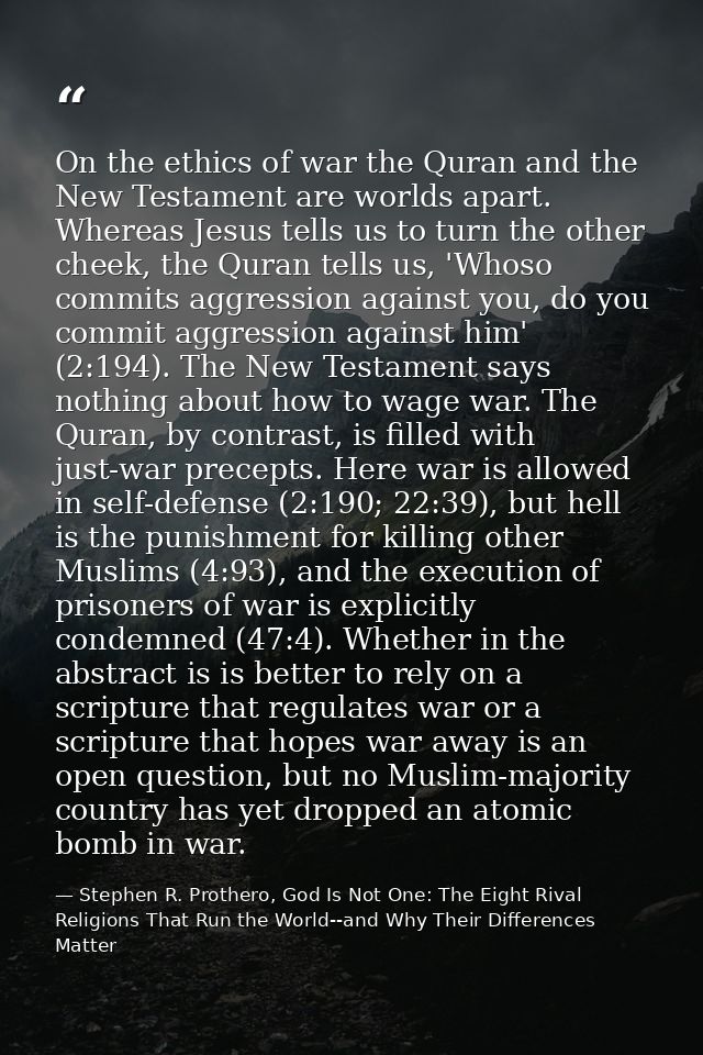 On the ethics of war the Quran and the New Testament are worlds apart. Whereas Jesus tells us to turn the other cheek, t — Stephen R. Prothero, God Is Not One: The Eight Rival Religions That Run the World--and Why Their Differences Matter
