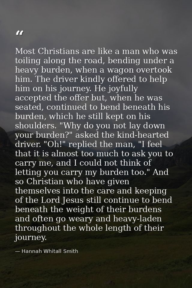 Most Christians are like a man who was toiling along the road, bending under a heavy burden, when a wagon overtook him.  — Hannah Whitall Smith