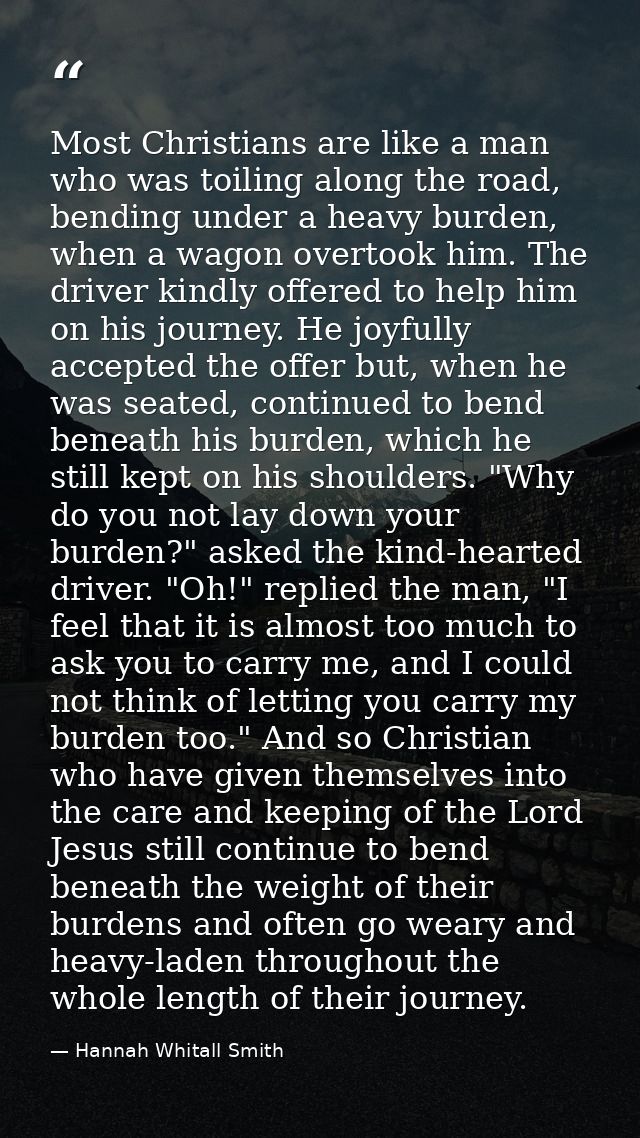 Most Christians are like a man who was toiling along the road, bending under a heavy burden, when a wagon overtook him.  — Hannah Whitall Smith