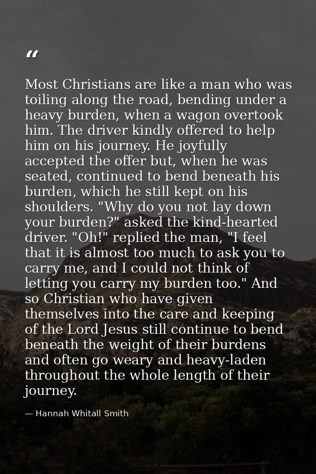 Most Christians are like a man who was toiling along the road, bending under a heavy burden, when a wagon overtook him.  — Hannah Whitall Smith