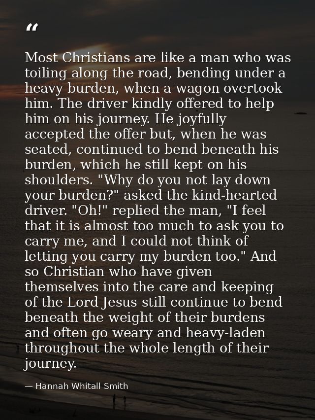 Most Christians are like a man who was toiling along the road, bending under a heavy burden, when a wagon overtook him.  — Hannah Whitall Smith