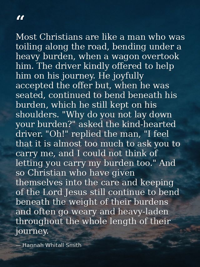 Most Christians are like a man who was toiling along the road, bending under a heavy burden, when a wagon overtook him.  — Hannah Whitall Smith