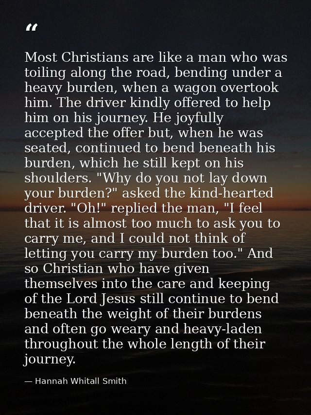Most Christians are like a man who was toiling along the road, bending under a heavy burden, when a wagon overtook him.  — Hannah Whitall Smith