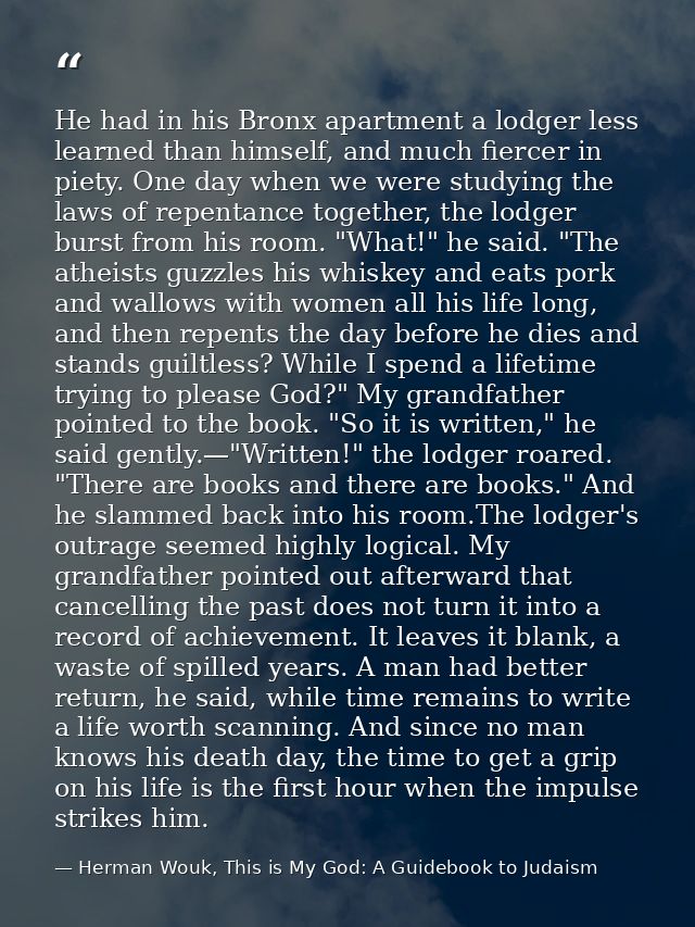 He had in his Bronx apartment a lodger less learned than himself, and much fiercer in piety. One day when we were studyi — Herman Wouk, This is My God: A Guidebook to Judaism
